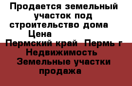 Продается земельный участок под строительство дома. › Цена ­ 2 000 000 - Пермский край, Пермь г. Недвижимость » Земельные участки продажа   